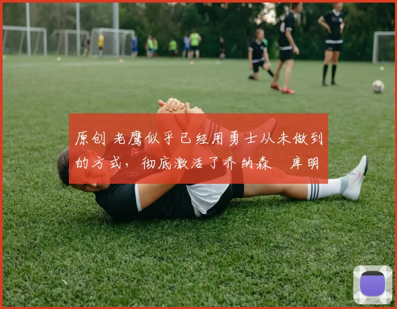 原创 老鹰似乎已经用勇士从未做到的方式,彻底激活了乔纳森・库明加