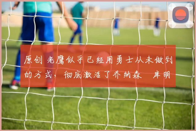 原创 老鹰似乎已经用勇士从未做到的方式，彻底激活了乔纳森・库明加