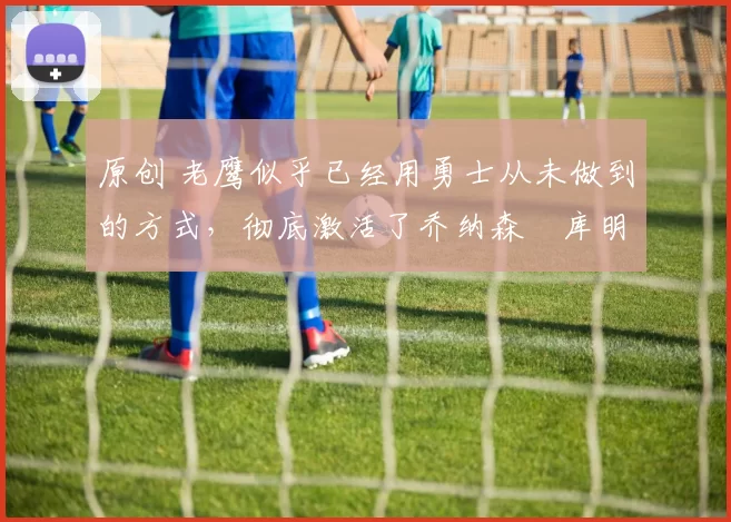 原创 老鹰似乎已经用勇士从未做到的方式,彻底激活了乔纳森・库明加