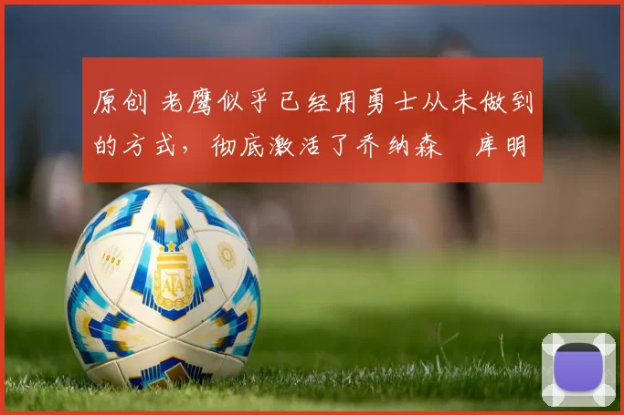 原创 老鹰似乎已经用勇士从未做到的方式，彻底激活了乔纳森・库明加