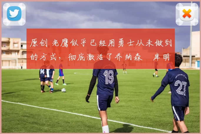 原创 老鹰似乎已经用勇士从未做到的方式，彻底激活了乔纳森・库明加