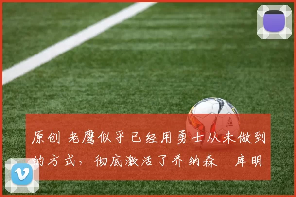 原创 老鹰似乎已经用勇士从未做到的方式，彻底激活了乔纳森・库明加