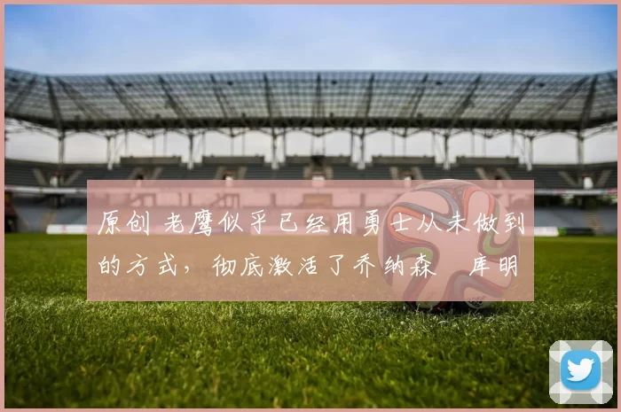 原创 老鹰似乎已经用勇士从未做到的方式,彻底激活了乔纳森・库明加