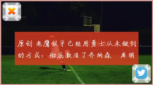 原创 老鹰似乎已经用勇士从未做到的方式，彻底激活了乔纳森・库明加