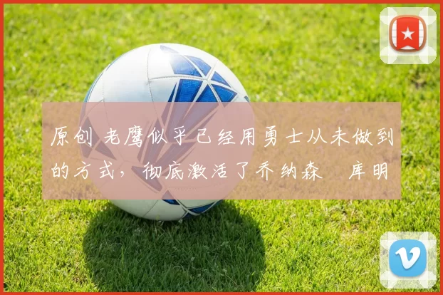 原创 老鹰似乎已经用勇士从未做到的方式,彻底激活了乔纳森・库明加