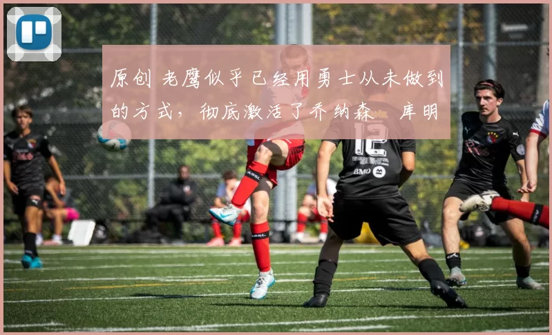 原创 老鹰似乎已经用勇士从未做到的方式,彻底激活了乔纳森・库明加