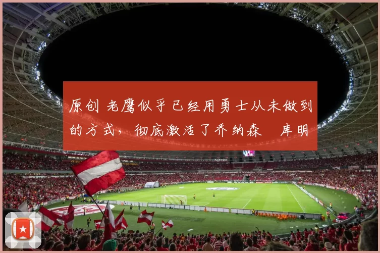 原创 老鹰似乎已经用勇士从未做到的方式，彻底激活了乔纳森・库明加