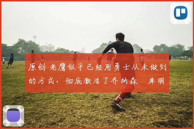 原创 老鹰似乎已经用勇士从未做到的方式,彻底激活了乔纳森・库明加