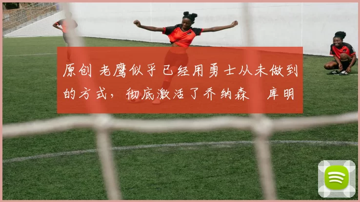 原创 老鹰似乎已经用勇士从未做到的方式,彻底激活了乔纳森・库明加