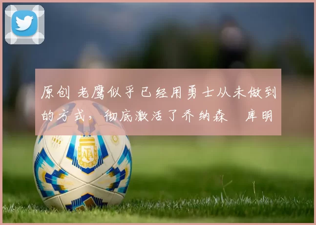 原创 老鹰似乎已经用勇士从未做到的方式,彻底激活了乔纳森・库明加