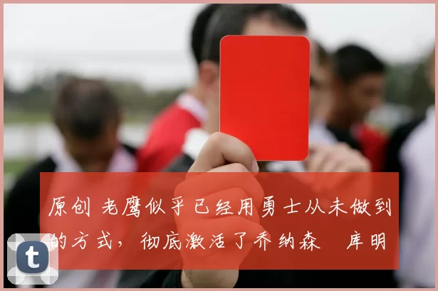 原创 老鹰似乎已经用勇士从未做到的方式，彻底激活了乔纳森・库明加