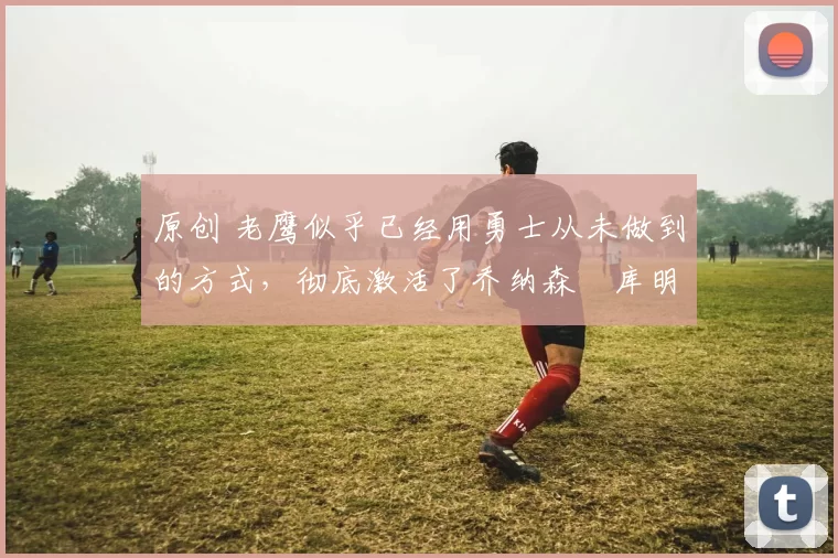 原创 老鹰似乎已经用勇士从未做到的方式,彻底激活了乔纳森・库明加