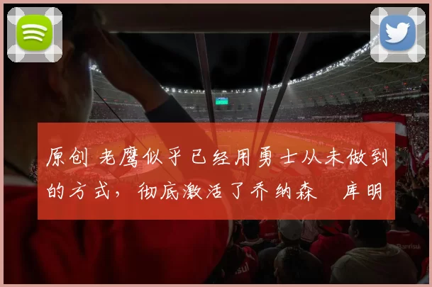 原创 老鹰似乎已经用勇士从未做到的方式,彻底激活了乔纳森・库明加