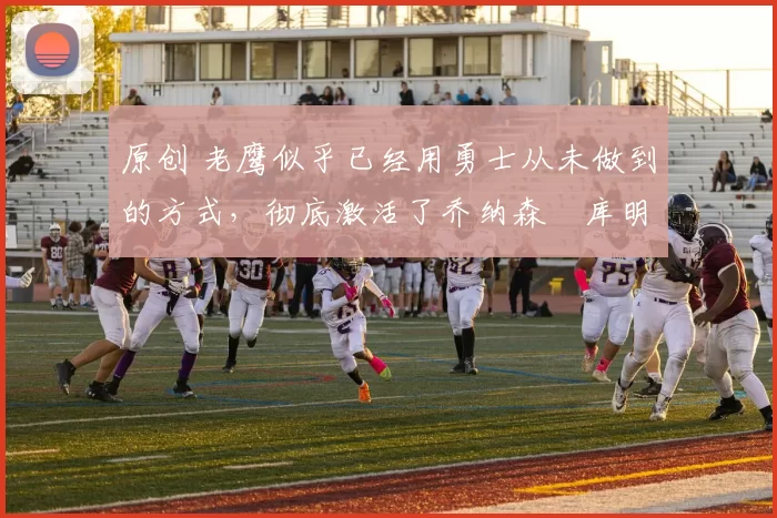 原创 老鹰似乎已经用勇士从未做到的方式,彻底激活了乔纳森・库明加