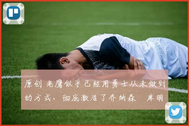 原创 老鹰似乎已经用勇士从未做到的方式，彻底激活了乔纳森・库明加