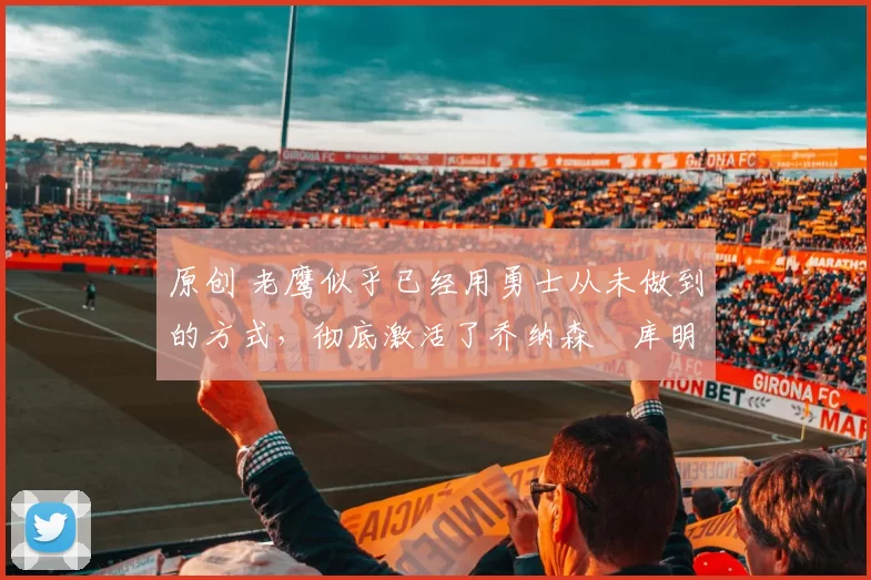 原创 老鹰似乎已经用勇士从未做到的方式,彻底激活了乔纳森・库明加