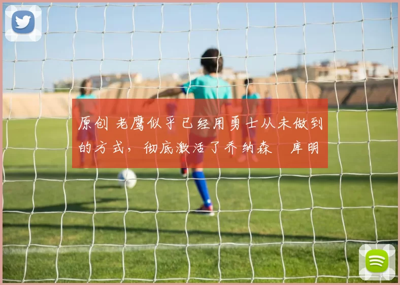 原创 老鹰似乎已经用勇士从未做到的方式,彻底激活了乔纳森・库明加