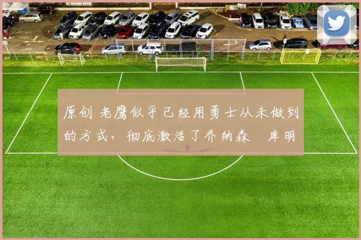 原创 老鹰似乎已经用勇士从未做到的方式，彻底激活了乔纳森・库明加