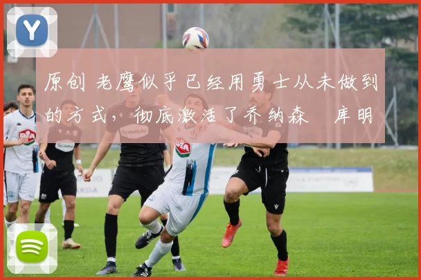 原创 老鹰似乎已经用勇士从未做到的方式，彻底激活了乔纳森・库明加