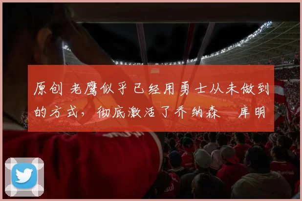 原创 老鹰似乎已经用勇士从未做到的方式,彻底激活了乔纳森・库明加