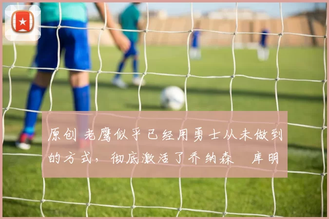 原创 老鹰似乎已经用勇士从未做到的方式,彻底激活了乔纳森・库明加