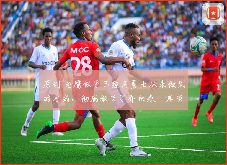 原创 老鹰似乎已经用勇士从未做到的方式,彻底激活了乔纳森・库明加