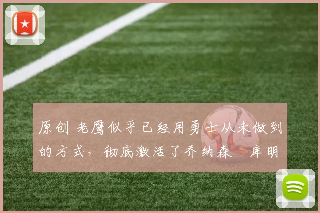 原创 老鹰似乎已经用勇士从未做到的方式,彻底激活了乔纳森・库明加