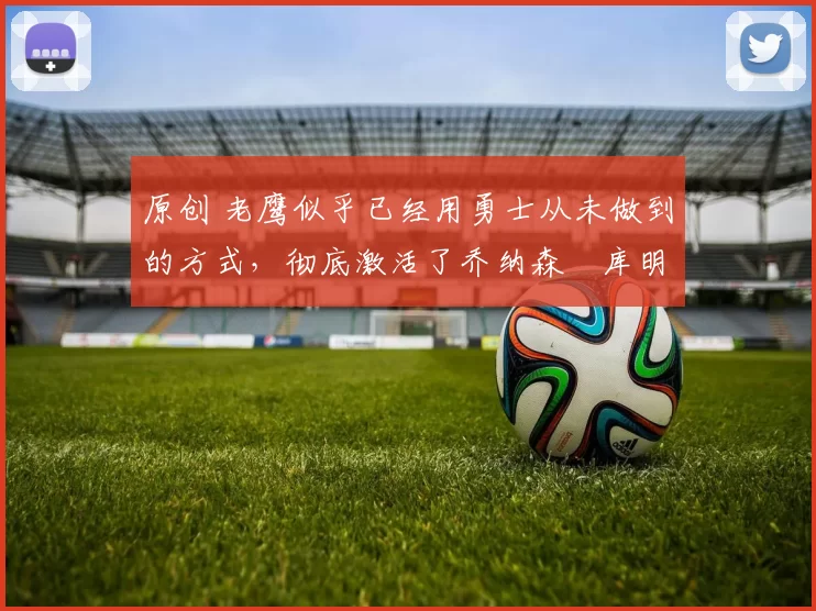 原创 老鹰似乎已经用勇士从未做到的方式，彻底激活了乔纳森・库明加