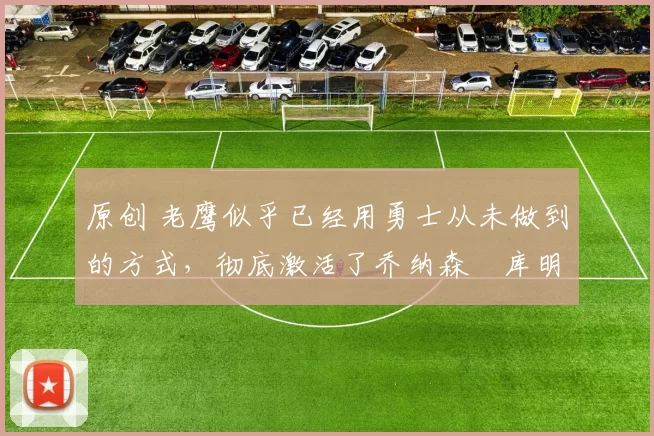 原创 老鹰似乎已经用勇士从未做到的方式,彻底激活了乔纳森・库明加