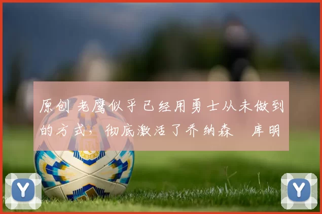 原创 老鹰似乎已经用勇士从未做到的方式，彻底激活了乔纳森・库明加