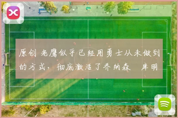 原创 老鹰似乎已经用勇士从未做到的方式，彻底激活了乔纳森・库明加