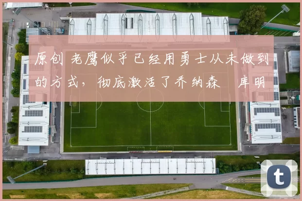 原创 老鹰似乎已经用勇士从未做到的方式,彻底激活了乔纳森・库明加