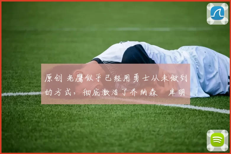 原创 老鹰似乎已经用勇士从未做到的方式，彻底激活了乔纳森・库明加