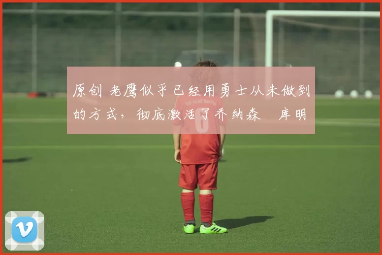 原创 老鹰似乎已经用勇士从未做到的方式,彻底激活了乔纳森・库明加