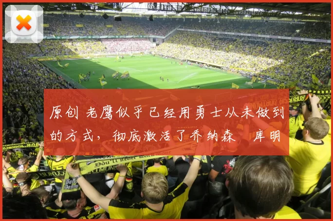 原创 老鹰似乎已经用勇士从未做到的方式，彻底激活了乔纳森・库明加