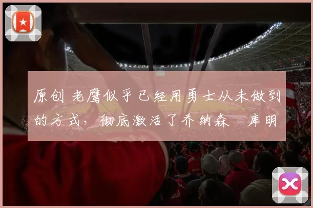 原创 老鹰似乎已经用勇士从未做到的方式，彻底激活了乔纳森・库明加
