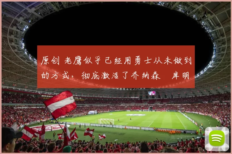 原创 老鹰似乎已经用勇士从未做到的方式，彻底激活了乔纳森・库明加