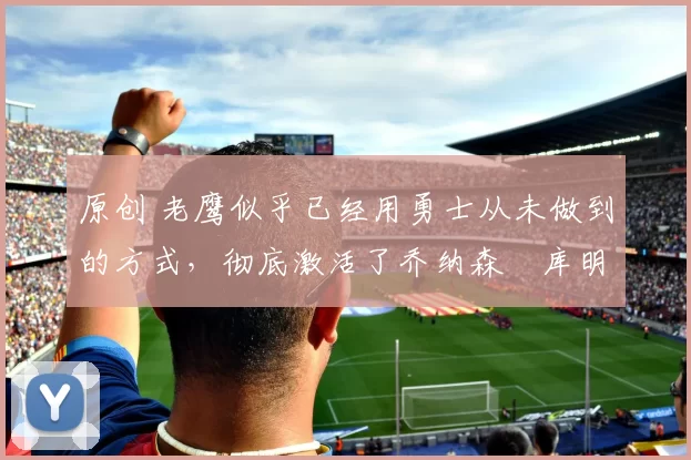 原创 老鹰似乎已经用勇士从未做到的方式,彻底激活了乔纳森・库明加