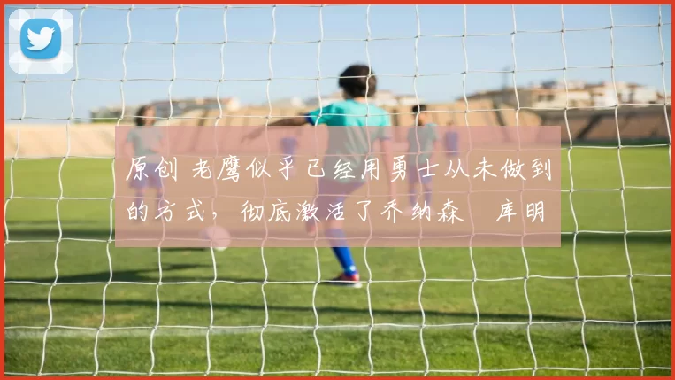 原创 老鹰似乎已经用勇士从未做到的方式,彻底激活了乔纳森・库明加