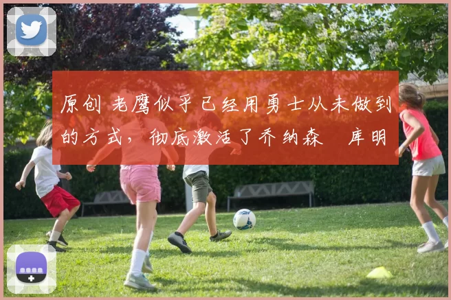 原创 老鹰似乎已经用勇士从未做到的方式，彻底激活了乔纳森・库明加