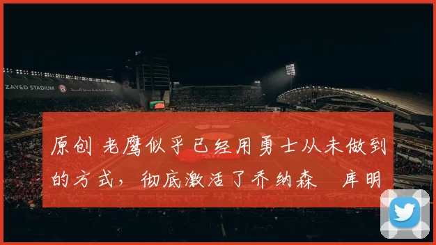 原创 老鹰似乎已经用勇士从未做到的方式，彻底激活了乔纳森・库明加