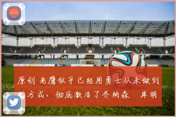 原创 老鹰似乎已经用勇士从未做到的方式,彻底激活了乔纳森・库明加