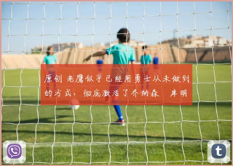 原创 老鹰似乎已经用勇士从未做到的方式,彻底激活了乔纳森・库明加