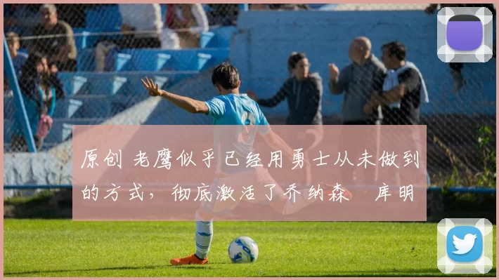 原创 老鹰似乎已经用勇士从未做到的方式,彻底激活了乔纳森・库明加