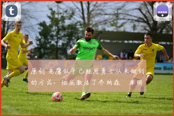 原创 老鹰似乎已经用勇士从未做到的方式，彻底激活了乔纳森・库明加