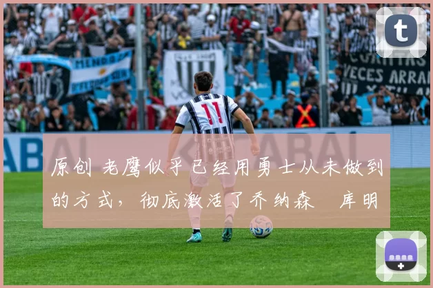 原创 老鹰似乎已经用勇士从未做到的方式，彻底激活了乔纳森・库明加