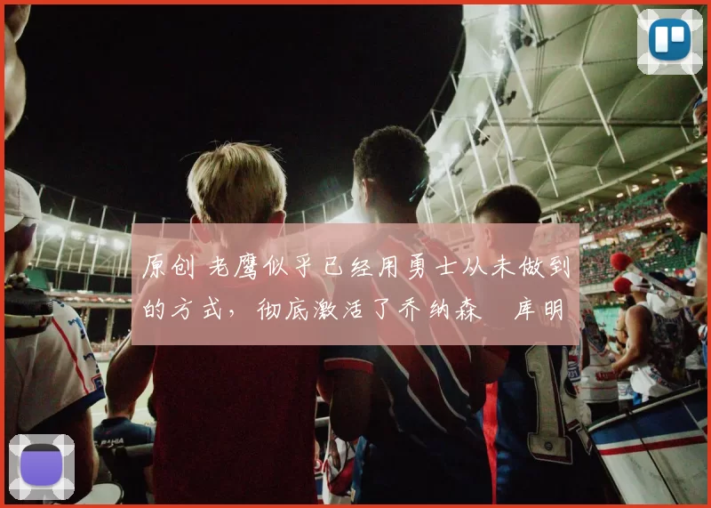 原创 老鹰似乎已经用勇士从未做到的方式，彻底激活了乔纳森・库明加