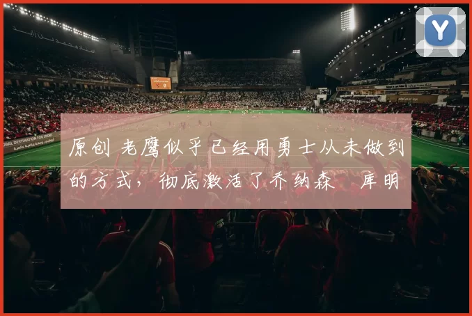 原创 老鹰似乎已经用勇士从未做到的方式，彻底激活了乔纳森・库明加