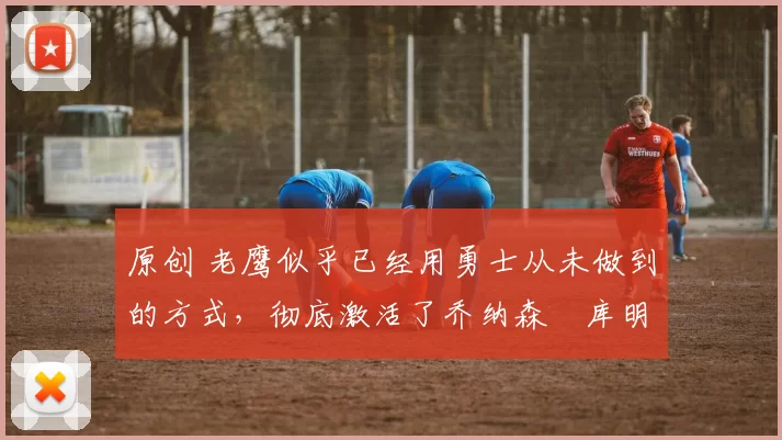 原创 老鹰似乎已经用勇士从未做到的方式,彻底激活了乔纳森・库明加