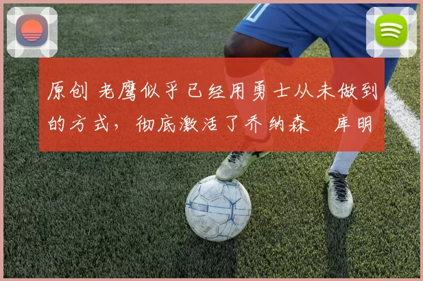 原创 老鹰似乎已经用勇士从未做到的方式，彻底激活了乔纳森・库明加